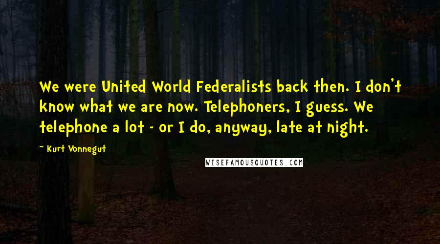 Kurt Vonnegut Quotes: We were United World Federalists back then. I don't know what we are now. Telephoners, I guess. We telephone a lot - or I do, anyway, late at night.