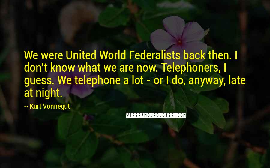 Kurt Vonnegut Quotes: We were United World Federalists back then. I don't know what we are now. Telephoners, I guess. We telephone a lot - or I do, anyway, late at night.