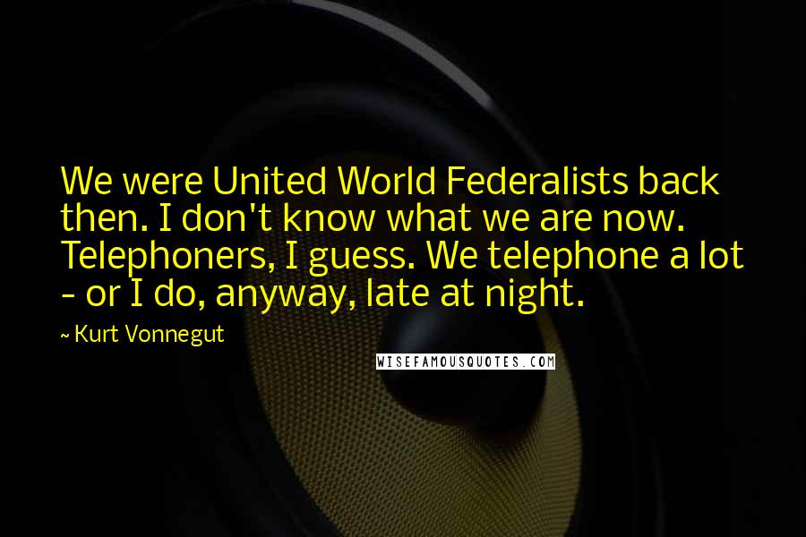 Kurt Vonnegut Quotes: We were United World Federalists back then. I don't know what we are now. Telephoners, I guess. We telephone a lot - or I do, anyway, late at night.