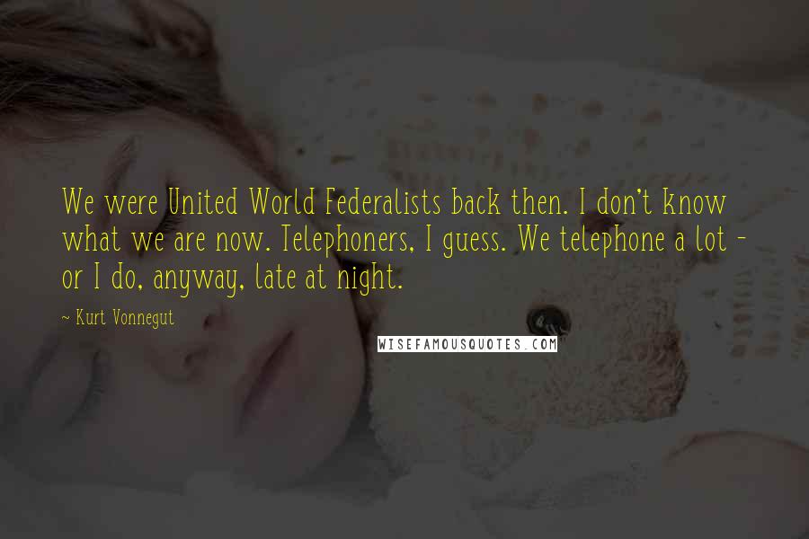 Kurt Vonnegut Quotes: We were United World Federalists back then. I don't know what we are now. Telephoners, I guess. We telephone a lot - or I do, anyway, late at night.