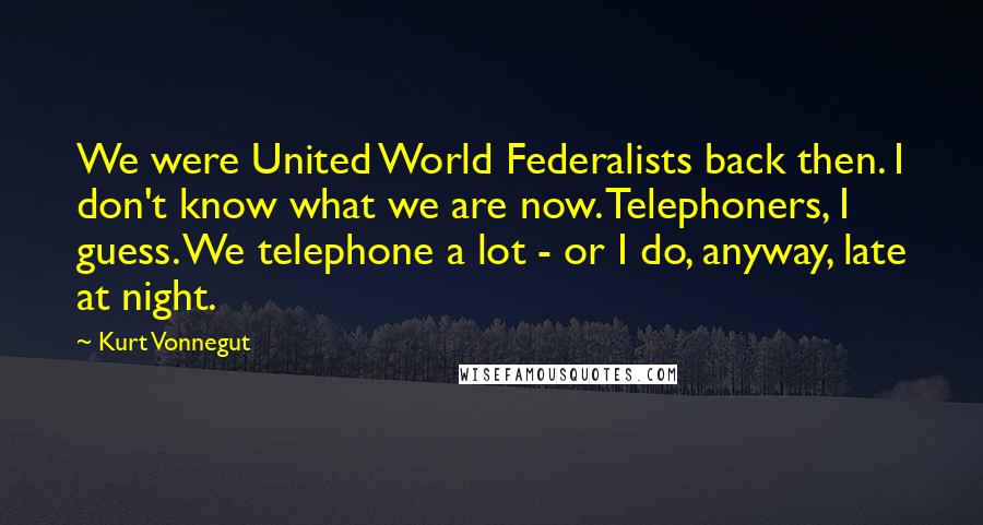 Kurt Vonnegut Quotes: We were United World Federalists back then. I don't know what we are now. Telephoners, I guess. We telephone a lot - or I do, anyway, late at night.