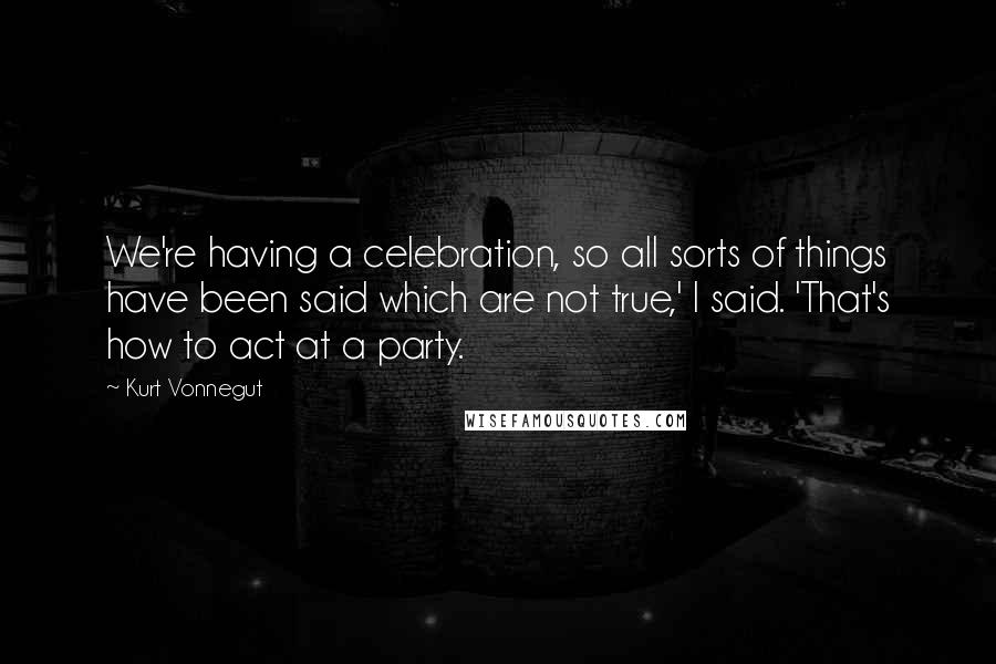 Kurt Vonnegut Quotes: We're having a celebration, so all sorts of things have been said which are not true,' I said. 'That's how to act at a party.