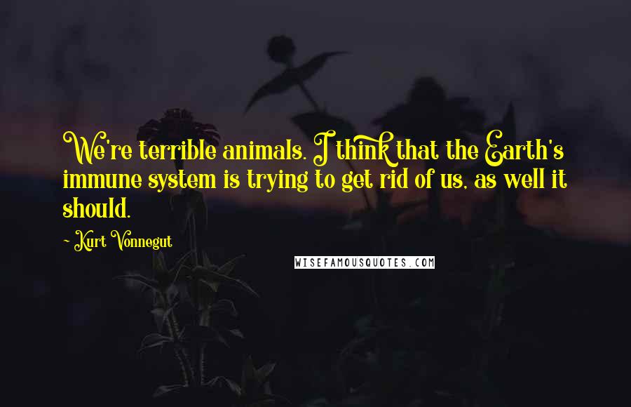 Kurt Vonnegut Quotes: We're terrible animals. I think that the Earth's immune system is trying to get rid of us, as well it should.