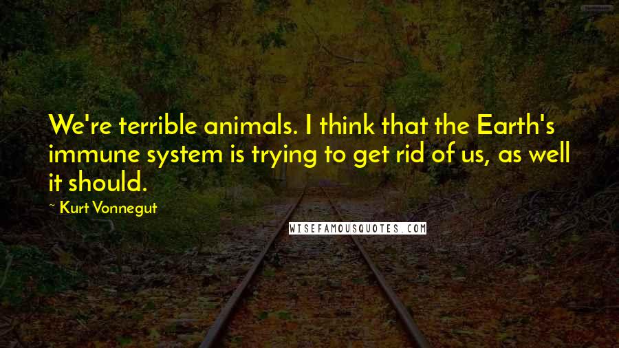 Kurt Vonnegut Quotes: We're terrible animals. I think that the Earth's immune system is trying to get rid of us, as well it should.