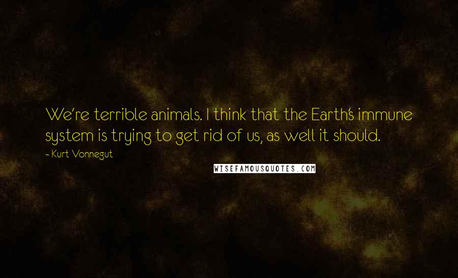 Kurt Vonnegut Quotes: We're terrible animals. I think that the Earth's immune system is trying to get rid of us, as well it should.