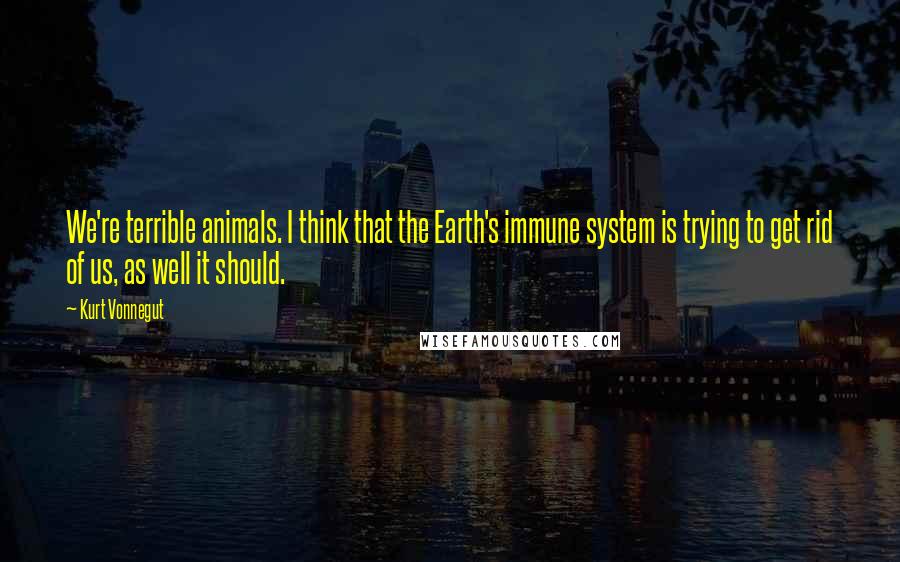 Kurt Vonnegut Quotes: We're terrible animals. I think that the Earth's immune system is trying to get rid of us, as well it should.