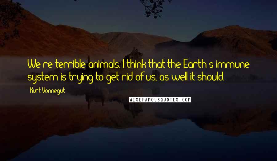 Kurt Vonnegut Quotes: We're terrible animals. I think that the Earth's immune system is trying to get rid of us, as well it should.