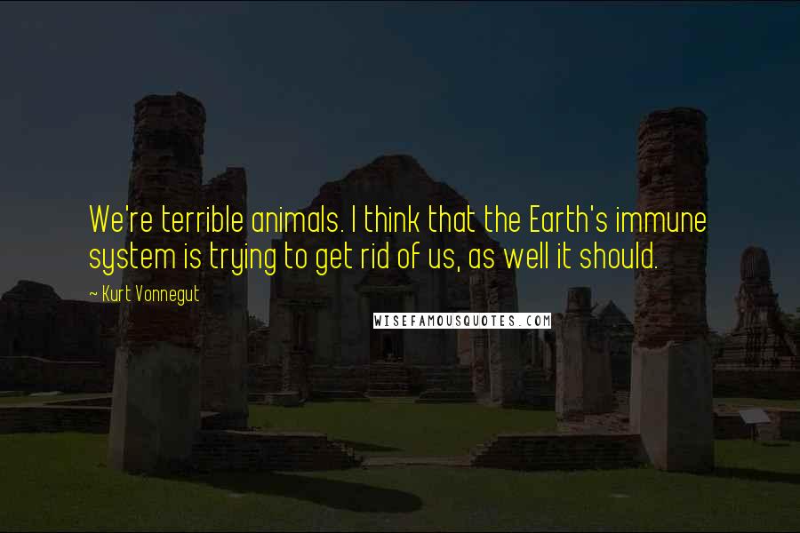 Kurt Vonnegut Quotes: We're terrible animals. I think that the Earth's immune system is trying to get rid of us, as well it should.