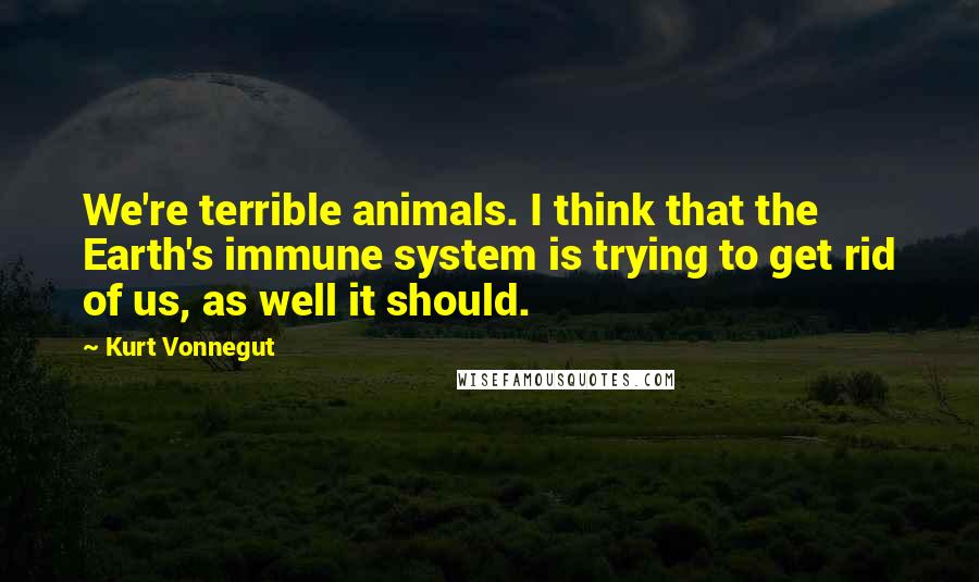 Kurt Vonnegut Quotes: We're terrible animals. I think that the Earth's immune system is trying to get rid of us, as well it should.