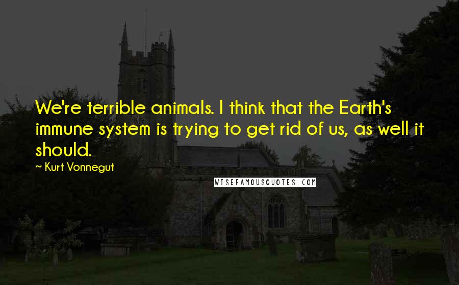 Kurt Vonnegut Quotes: We're terrible animals. I think that the Earth's immune system is trying to get rid of us, as well it should.