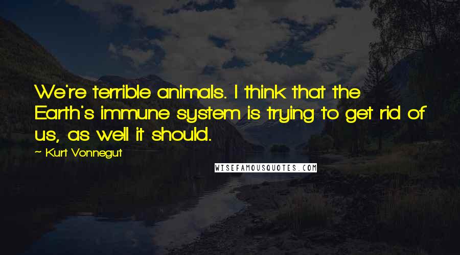 Kurt Vonnegut Quotes: We're terrible animals. I think that the Earth's immune system is trying to get rid of us, as well it should.