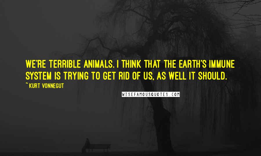 Kurt Vonnegut Quotes: We're terrible animals. I think that the Earth's immune system is trying to get rid of us, as well it should.