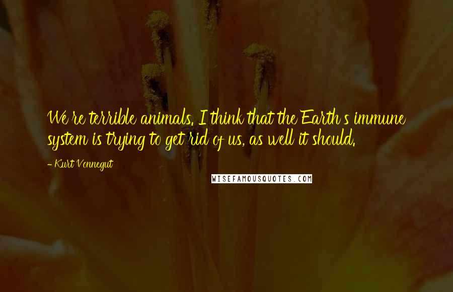 Kurt Vonnegut Quotes: We're terrible animals. I think that the Earth's immune system is trying to get rid of us, as well it should.
