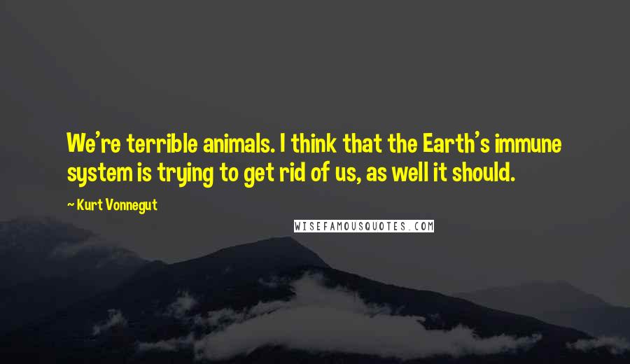 Kurt Vonnegut Quotes: We're terrible animals. I think that the Earth's immune system is trying to get rid of us, as well it should.