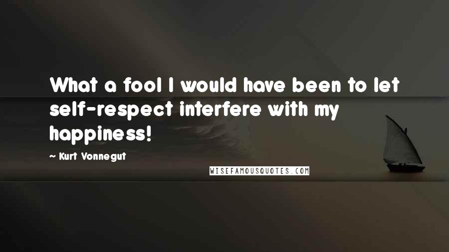 Kurt Vonnegut Quotes: What a fool I would have been to let self-respect interfere with my happiness!