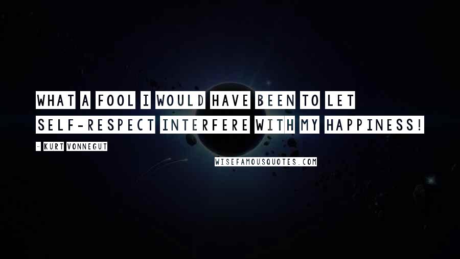 Kurt Vonnegut Quotes: What a fool I would have been to let self-respect interfere with my happiness!