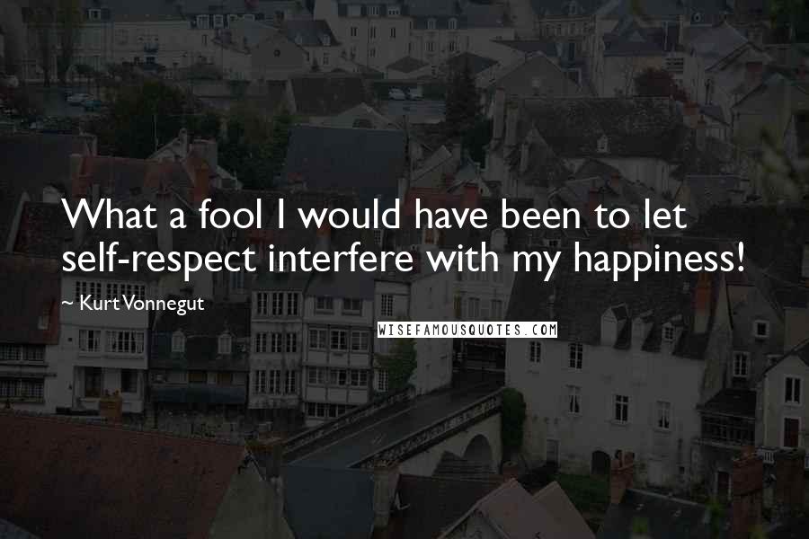 Kurt Vonnegut Quotes: What a fool I would have been to let self-respect interfere with my happiness!