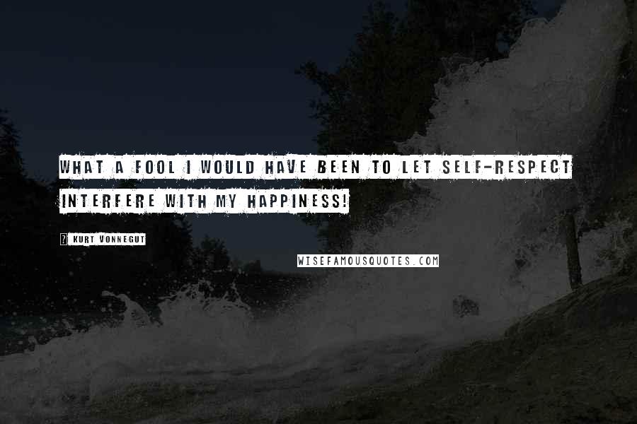 Kurt Vonnegut Quotes: What a fool I would have been to let self-respect interfere with my happiness!