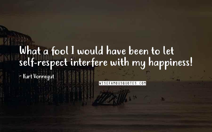 Kurt Vonnegut Quotes: What a fool I would have been to let self-respect interfere with my happiness!