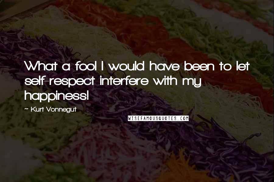 Kurt Vonnegut Quotes: What a fool I would have been to let self-respect interfere with my happiness!