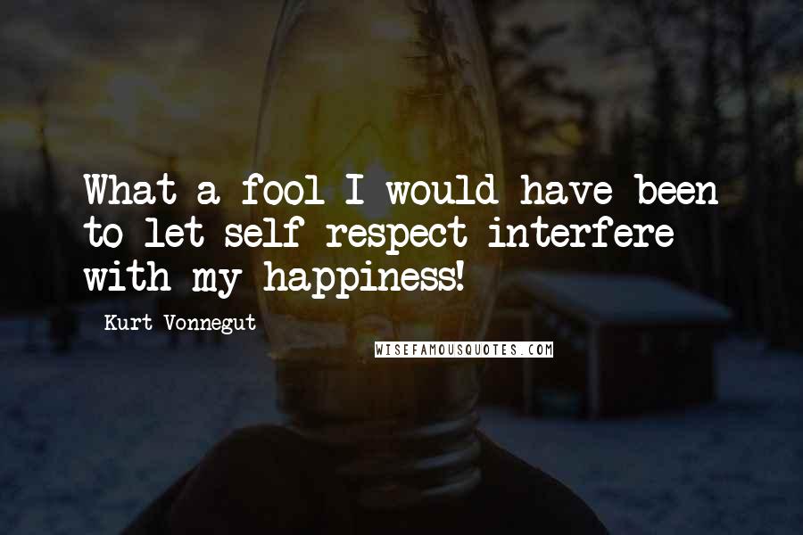 Kurt Vonnegut Quotes: What a fool I would have been to let self-respect interfere with my happiness!