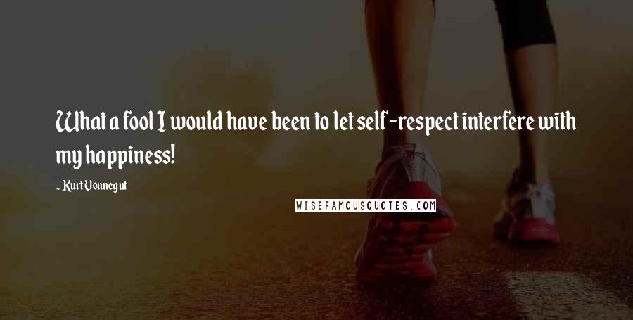 Kurt Vonnegut Quotes: What a fool I would have been to let self-respect interfere with my happiness!