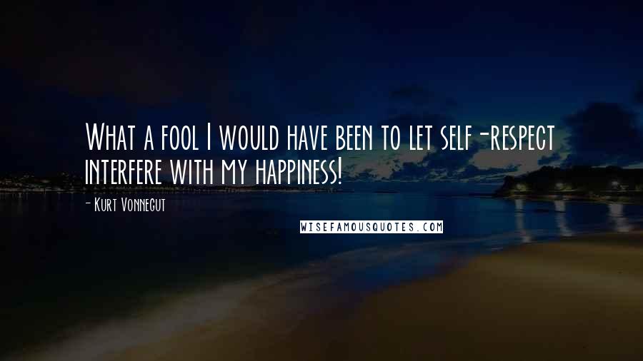 Kurt Vonnegut Quotes: What a fool I would have been to let self-respect interfere with my happiness!