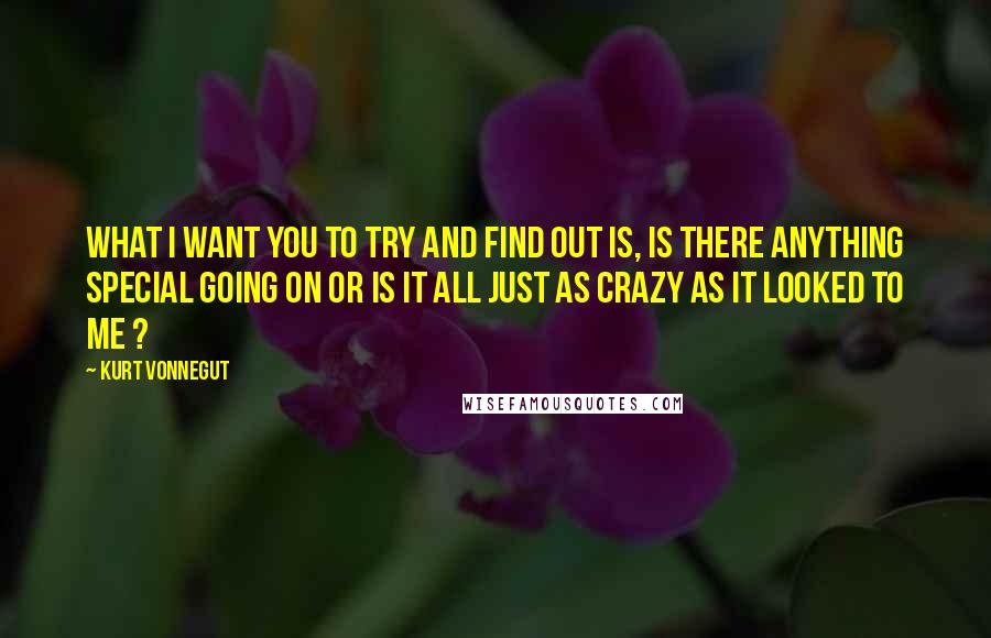 Kurt Vonnegut Quotes: What I want you to try and find out is, is there anything special going on or is it all just as crazy as it looked to me ?