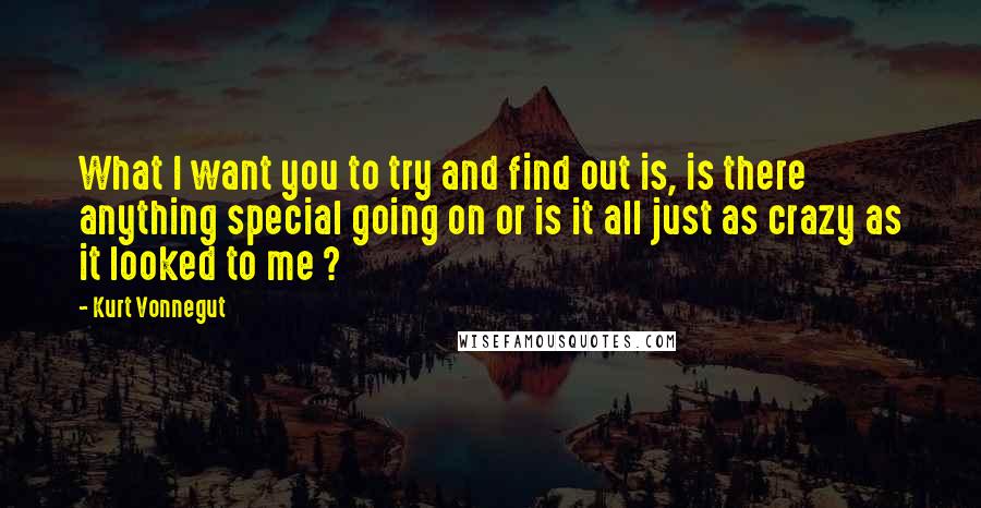 Kurt Vonnegut Quotes: What I want you to try and find out is, is there anything special going on or is it all just as crazy as it looked to me ?