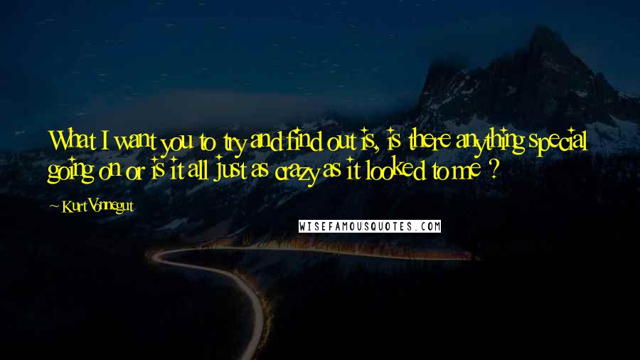 Kurt Vonnegut Quotes: What I want you to try and find out is, is there anything special going on or is it all just as crazy as it looked to me ?