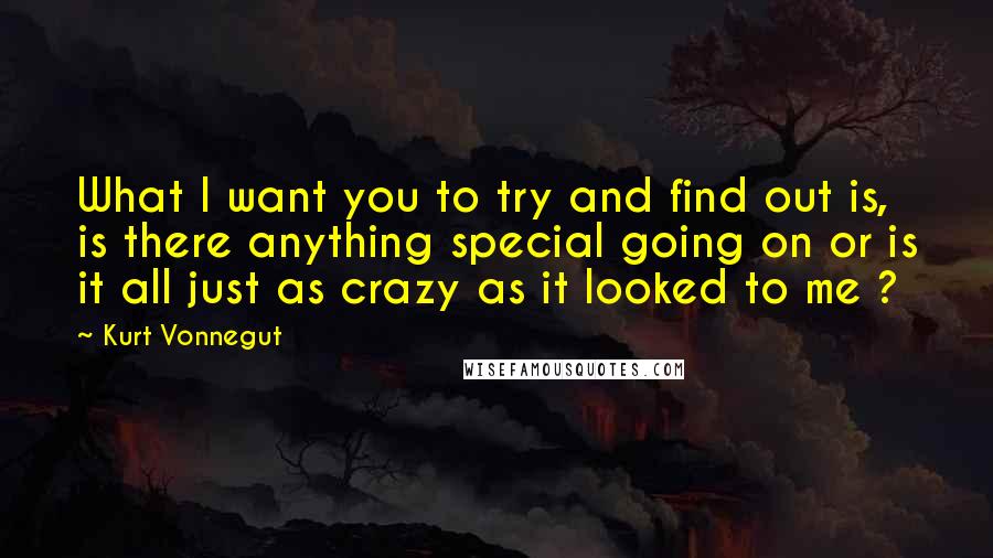 Kurt Vonnegut Quotes: What I want you to try and find out is, is there anything special going on or is it all just as crazy as it looked to me ?