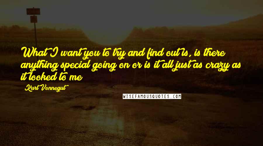 Kurt Vonnegut Quotes: What I want you to try and find out is, is there anything special going on or is it all just as crazy as it looked to me ?