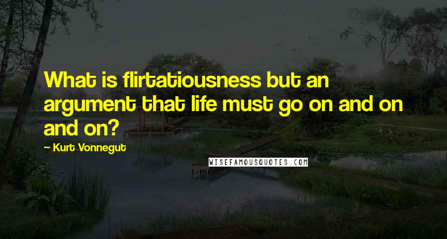 Kurt Vonnegut Quotes: What is flirtatiousness but an argument that life must go on and on and on?