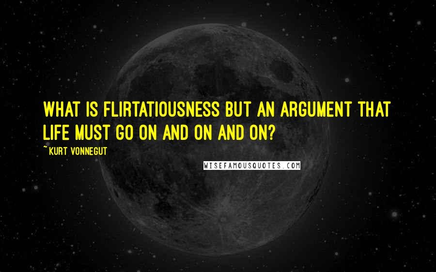 Kurt Vonnegut Quotes: What is flirtatiousness but an argument that life must go on and on and on?