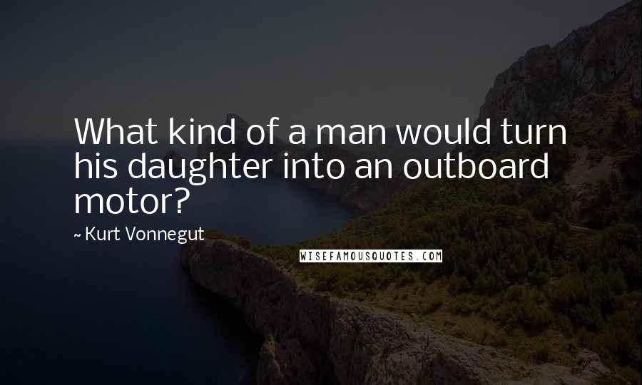 Kurt Vonnegut Quotes: What kind of a man would turn his daughter into an outboard motor?