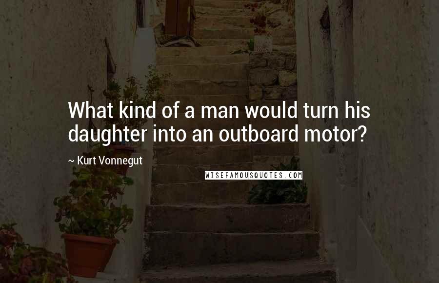 Kurt Vonnegut Quotes: What kind of a man would turn his daughter into an outboard motor?