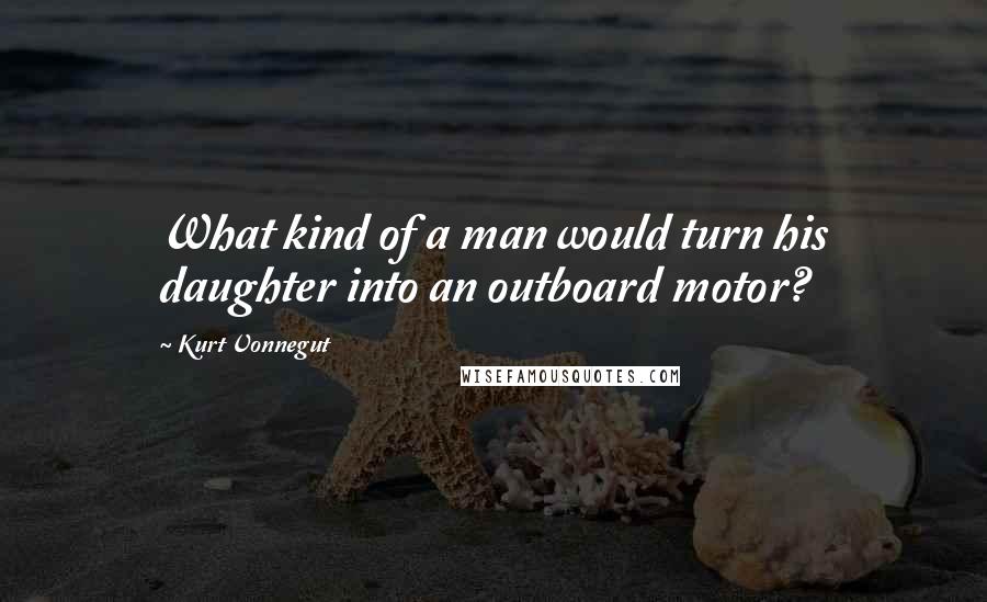 Kurt Vonnegut Quotes: What kind of a man would turn his daughter into an outboard motor?