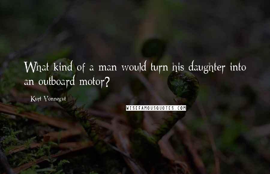 Kurt Vonnegut Quotes: What kind of a man would turn his daughter into an outboard motor?