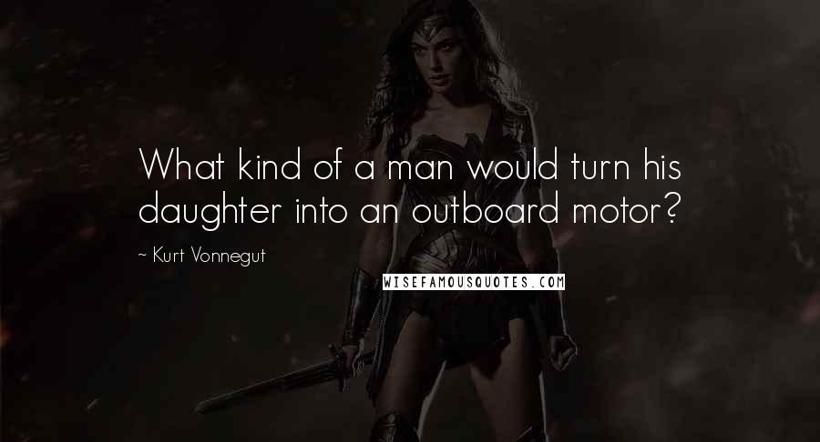 Kurt Vonnegut Quotes: What kind of a man would turn his daughter into an outboard motor?
