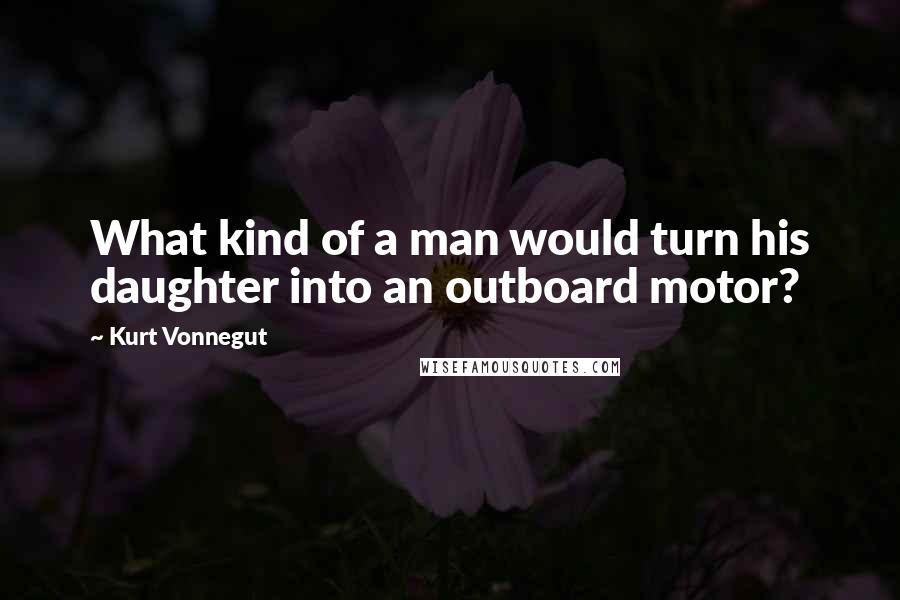 Kurt Vonnegut Quotes: What kind of a man would turn his daughter into an outboard motor?