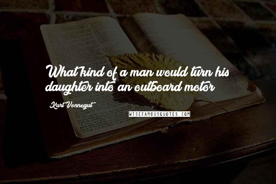 Kurt Vonnegut Quotes: What kind of a man would turn his daughter into an outboard motor?
