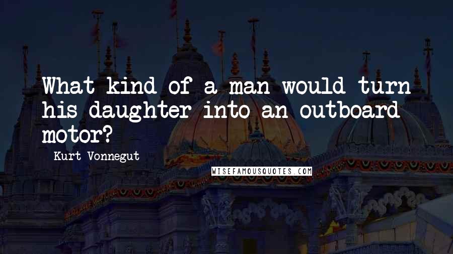 Kurt Vonnegut Quotes: What kind of a man would turn his daughter into an outboard motor?