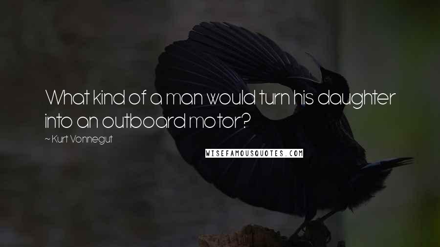 Kurt Vonnegut Quotes: What kind of a man would turn his daughter into an outboard motor?