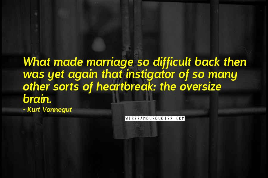 Kurt Vonnegut Quotes: What made marriage so difficult back then was yet again that instigator of so many other sorts of heartbreak: the oversize brain.