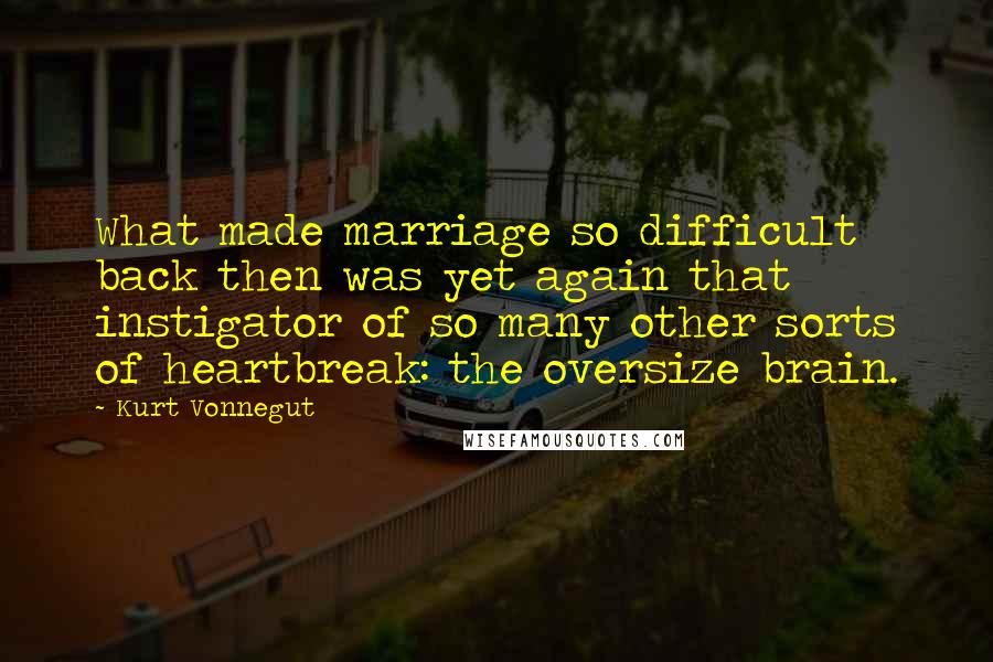 Kurt Vonnegut Quotes: What made marriage so difficult back then was yet again that instigator of so many other sorts of heartbreak: the oversize brain.