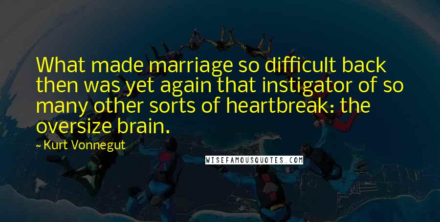 Kurt Vonnegut Quotes: What made marriage so difficult back then was yet again that instigator of so many other sorts of heartbreak: the oversize brain.