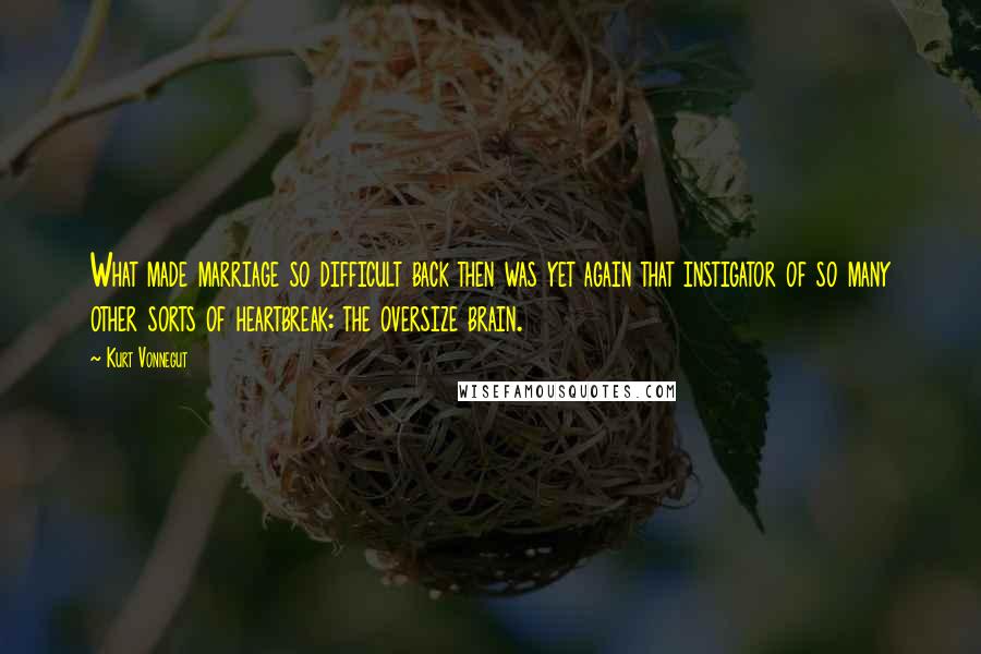 Kurt Vonnegut Quotes: What made marriage so difficult back then was yet again that instigator of so many other sorts of heartbreak: the oversize brain.