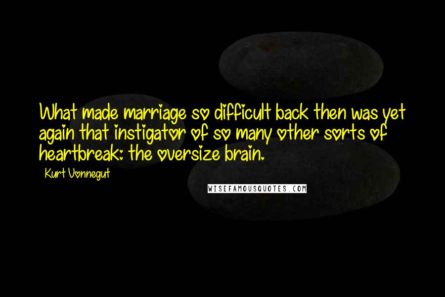 Kurt Vonnegut Quotes: What made marriage so difficult back then was yet again that instigator of so many other sorts of heartbreak: the oversize brain.