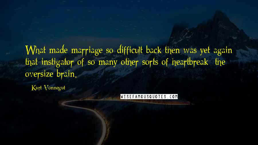 Kurt Vonnegut Quotes: What made marriage so difficult back then was yet again that instigator of so many other sorts of heartbreak: the oversize brain.