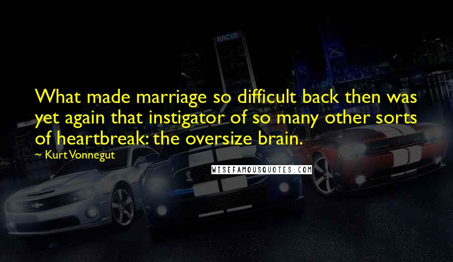 Kurt Vonnegut Quotes: What made marriage so difficult back then was yet again that instigator of so many other sorts of heartbreak: the oversize brain.